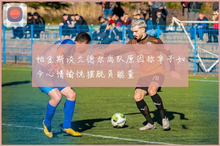 帕金斯谈兰德尔离队原因称华子如今心情愉悦摆脱负能量