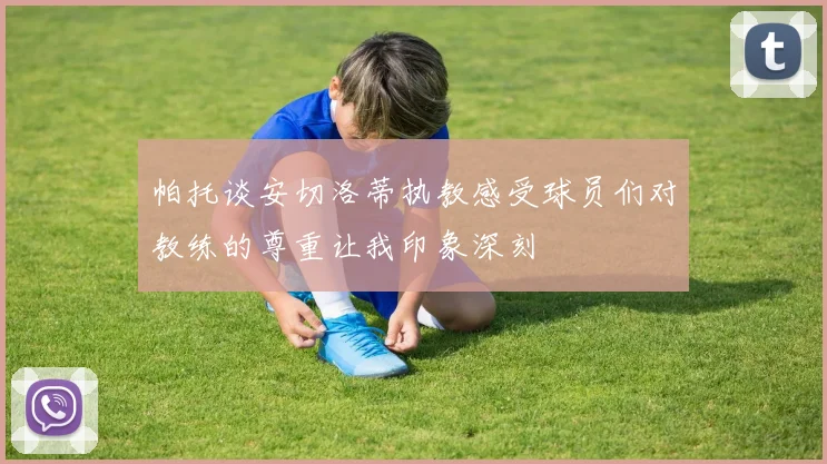 帕托谈安切洛蒂执教感受球员们对教练的尊重让我印象深刻