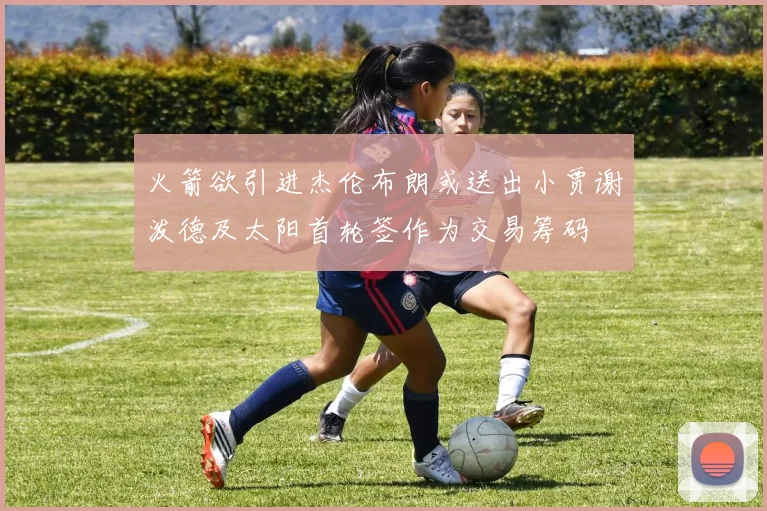 火箭欲引进杰伦布朗或送出小贾谢泼德及太阳首轮签作为交易筹码