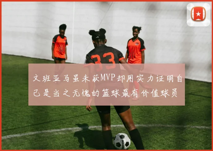 文班亚马虽未获MVP却用实力证明自己是当之无愧的篮球最有价值球员