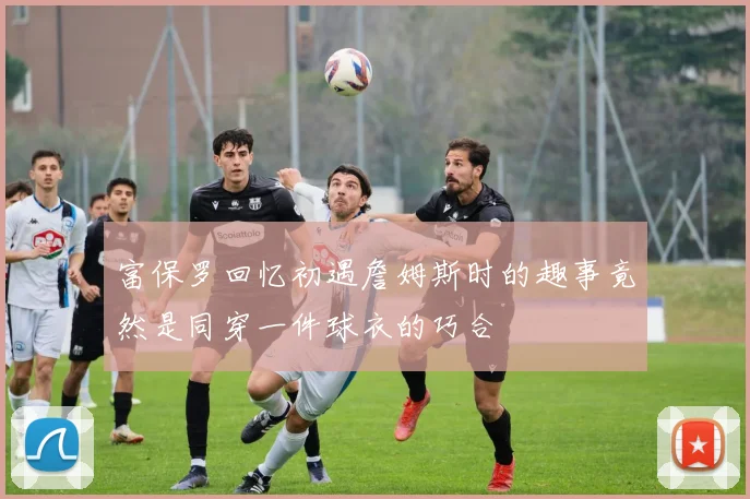 富保罗回忆初遇詹姆斯时的趣事竟然是同穿一件球衣的巧合