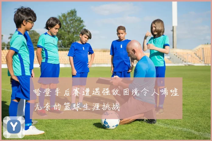 哈登季后赛遭遇强敌困境令人唏嘘无奈的篮球生涯挑战