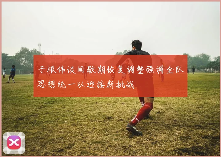 于根伟谈间歇期恢复调整强调全队思想统一以迎接新挑战